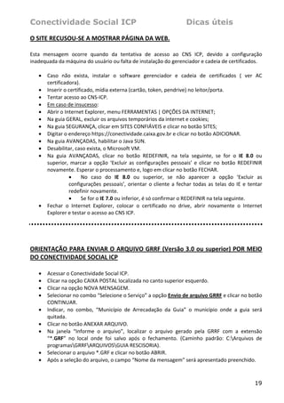 Conectividade Social ICP                                                   Dicas úteis

O SITE RECUSOU‐SE A MOSTRAR PÁGINA DA WEB. 
 
Esta  mensagem  ocorre  quando  da  tentativa  de  acesso  ao  CNS  ICP,  devido  a  configuração 
inadequada da máquina do usuário ou falta de instalação do gerenciador e cadeia de certificados. 
 
    • Caso  não  exista,  instalar  o  software  gerenciador  e  cadeia  de  certificados  (  ver  AC 
       certificadora). 
    • Inserir o certificado, mídia externa (cartão, token, pendrive) no leitor/porta.  
    • Tentar acesso ao CNS‐ICP. 
    • Em caso de insucesso: 
    • Abrir o Internet Explorer, menu FERRAMENTAS | OPÇÕES DA INTERNET; 
    • Na guia GERAL, excluir os arquivos temporários da internet e cookies; 
    • Na guia SEGURANÇA, clicar em SITES CONFIÁVEIS e clicar no botão SITES; 
    • Digitar o endereço https://conectividade.caixa.gov.br e clicar no botão ADICIONAR. 
    • Na guia AVANÇADAS, habilitar o Java SUN.  
    • Desabilitar, caso exista, o Microsoft VM. 
    • Na  guia  AVANÇADAS,  clicar  no  botão  REDEFINIR,  na  tela  seguinte,  se  for  o  IE  8.0  ou 
       superior,  marcar  a  opção  ‘Excluir  as  configurações  pessoais’  e  clicar  no  botão  REDEFINIR 
       novamente. Esperar o processamento e, logo em clicar no botão FECHAR. 
                 •     No  caso  do  IE  8.0  ou  superior,  se  não  aparecer  a  opção  ‘Excluir  as 
                 configurações  pessoais’,  orientar  o  cliente  a  fechar  todas  as  telas  do  IE  e  tentar 
                 redefinir novamente. 
                 •     Se for o IE 7.0 ou inferior, é só confirmar o REDEFINIR na tela seguinte. 
    • Fechar  o  Internet  Explorer,  colocar  o  certificado  no  drive,  abrir  novamente  o  Internet 
       Explorer e testar o acesso ao CNS ICP.  
 

 

ORIENTAÇÃO PARA ENVIAR O ARQUIVO GRRF (Versão 3.0 ou superior) POR MEIO 
DO CONECTIVIDADE SOCIAL ICP 
 
    •   Acessar o Conectividade Social ICP.  
    •   Clicar na opção CAIXA POSTAL localizada no canto superior esquerdo.  
    •   Clicar na opção NOVA MENSAGEM.  
    •   Selecionar no combo “Selecione o Serviço” a opção Envio de arquivo GRRF e clicar no botão 
        CONTINUAR.  
    •   Indicar,  no  combo,  “Município  de  Arrecadação  da  Guia”  o  município  onde  a  guia  será 
        quitada. 
    •   Clicar no botão ANEXAR ARQUIVO.  
    •   Na  janela  “Informe  o  arquivo”,  localizar  o  arquivo  gerado  pela  GRRF  com  a  extensão 
        “*.GRF”  no  local  onde  foi  salvo  após  o  fechamento.  (Caminho  padrão:  C:Arquivos  de 
        programasGRRFARQUIVOSGUIA RESCISORIA).  
    •   Selecionar o arquivo *.GRF e clicar no botão ABRIR.  
    •   Após a seleção do arquivo, o campo “Nome da mensagem” será apresentado preenchido.  



                                                                                                            19
 
