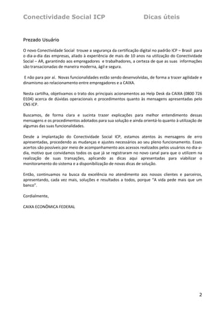 Conectividade Social ICP                                               Dicas úteis


Prezado Usuário

O novo Conectividade Social  trouxe a segurança da certificação digital no padrão ICP – Brasil  para 
o dia‐a‐dia das empresas, aliado à experiência de mais de 10 anos na utilização do Conectividade 
Social – AR, garantindo aos empregadores  e trabalhadores, a certeza de que as suas  informações 
são transacionadas de maneira moderna, ágil e segura. 
 
 E não para por aí.  Novas funcionalidades estão sendo desenvolvidas, de forma a trazer agilidade e 
dinamismo ao relacionamento entre empregadores e a CAIXA. 
 
Nesta cartilha, objetivamos o trato dos principais acionamentos ao Help Desk da CAIXA (0800 726 
0104)  acerca  de  dúvidas  operacionais  e  procedimentos  quanto  às  mensagens  apresentadas  pelo 
CNS ICP.  
 
Buscamos,  de  forma  clara  e  sucinta  trazer  explicações  para  melhor  entendimento  dessas 
mensagens e os procedimentos adotados para sua solução e ainda orientá‐lo quanto à utilização de 
algumas das suas funcionalidades. 
 
Desde  a  implantação  do  Conectividade  Social  ICP,  estamos  atentos  às  mensagens  de  erro 
apresentadas, procedendo as mudanças e ajustes necessários ao seu pleno funcionamento. Esses 
acertos são possíveis por meio de acompanhamento aos acessos realizados pelos usuários no dia‐a‐
dia, motivo que convidamos todos os que já se registraram no novo canal para que o utilizem na 
realização  de  suas  transações,  aplicando  as  dicas  aqui  apresentadas  para  viabilizar  o 
monitoramento do sistema e a disponibilização de novas dicas de solução. 
 
Então,  continuamos  na  busca  da  excelência  no  atendimento  aos  nossos  clientes  e  parceiros, 
apresentando,  cada  vez  mais,  soluções  e  resultados  a  todos,  porque  “A  vida  pede  mais  que  um 
banco”. 
  
Cordialmente, 
 
CAIXA ECONÔMICA FEDERAL 
                                                      
                                                      




                                                                                                        2
 