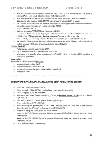 Conectividade Social ICP                                                  Dicas úteis
    • Será  apresentada,  na  sequência,  janela  SALVAR  COMO  com  a  indicação  do  local  onde  o 
      arquivo (*.zip) será salvo, bastando clicar no botão SALVAR.  
   • Será apresentada mensagem informando que o arquivo foi salvo. Clicar no botão OK.  
   • Na próxima tela, clicar no botão ENVIAR para anexar o arquivo (.ZIP) já salvo.  
   • Em seguida, clicar no botão PROCURAR. Selecionar o arquivo gravado no endereço indicado 
      acima do campo “mensagem” e clicar no botão ABRIR.  
   • Clicar no botão ENVIAR.  
   • Digitar a senha do CERTIFICADO e clicar no botão OK.  
   • Será apresentada uma barra de progresso da transmissão e quando essa for finalizada será 
      exibido o link “Clique aqui para Salvar o protocolo” na parte inferior da tela.  
   • Clicar no link para salvar o protocolo. Na tela apresentada, clicar no botão “SALVAR”.  
   • Na  tela  de  “Download  de  Arquivo”,  clicar  novamente  no  botão  SALVAR,  informar  o  local 
      onde o arquivo *.XML será gravado e clicar no botão SALVAR.  
Emissão da GRRF: 
   • Voltar para o aplicativo cliente da GRRF.  
   • Clicar no Menu Relatórios ‐ Guias ‐ Por Protocolo.  
   • Selecionar  o  protocolo  salvo  anteriormente  (*.XML)  ,  clicar  no  botão  ABRIR,  visualizar  e 
      imprimir a guia GRRF.  
Importante: 
Nomenclatura dos arquivos do GRRF ICP: 
   • Arquivo de guia: guiagrrf.grf  
   • Arquivo de saldo: solicitacaois.grf  
   • Arquivo de reenvio das guias processadas: guiagrrf.grf.  
   • Protocolo: *.xml  
 
 




ORIENTAÇÃO PARA ENVIAR O ARQUIVO DO SEFIP POR MEIO DO CNS ICP 
 
    •   Acessar o Conectividade Social ICP. 
    •   Clicar na opção CAIXA POSTAL localizada no canto superior esquerdo. 
    •   Clicar na opção NOVA MENSAGEM. 
    •   Selecionar no combo “Selecione o Serviço” a opção Envio de arquivo SEFIP e clicar no botão 
        CONTINUAR. 
    •   Informar, no combo, o Município de Arrecadação da guia. 
    •   Clicar no botão ANEXAR ARQUIVO.  
    •   Localizar  o  arquivo  gerado  pelo  SEFIP  “*.SFP”  no  local  onde  foi  salvo  após  o  fechamento. 
        (Caminho padrão: C:Arquivos de programasCAIXASEFIP) 
    •   Selecionar o arquivo *.SFP, clicar no botão ABRIR.  
    •   Clicar em SALVAR. Abrirá a tela para digitar a senha do CERTIFICADO. Digitar a senha e clicar 
        no botão OK. 
    •   Na janela SALVAR COMO informar a unidade de disco e a pasta para salvar o arquivo e clicar 
        no botão SALVAR. 
    •   Clicar no botão OK na tela seguinte. 




                                                                                                          20
 