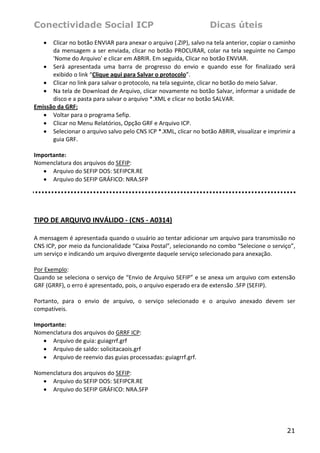 Conectividade Social ICP                                           Dicas úteis
    • Clicar no botão ENVIAR para anexar o arquivo (.ZIP), salvo na tela anterior, copiar o caminho 
      da mensagem a ser enviada, clicar no botão  PROCURAR, colar na tela seguinte no Campo 
      'Nome do Arquivo' e clicar em ABRIR. Em seguida, Clicar no botão ENVIAR. 
   • Será  apresentada  uma  barra  de  progresso  do  envio  e  quando  esse  for  finalizado  será 
      exibido o link “Clique aqui para Salvar o protocolo”. 
   • Clicar no link para salvar o protocolo, na tela seguinte, clicar no botão do meio Salvar. 
   • Na tela de Download de Arquivo, clicar novamente no botão Salvar, informar a unidade de 
      disco e a pasta para salvar o arquivo *.XML e clicar no botão SALVAR. 
Emissão da GRF: 
   • Voltar para o programa Sefip. 
   • Clicar no Menu Relatórios, Opção GRF e Arquivo ICP. 
   • Selecionar o arquivo salvo pelo CNS ICP *.XML, clicar no botão ABRIR, visualizar e imprimir a 
      guia GRF. 
    
Importante: 
Nomenclatura dos arquivos do SEFIP: 
   • Arquivo do SEFIP DOS: SEFIPCR.RE 
   • Arquivo do SEFIP GRÁFICO: NRA.SFP        
 

 

TIPO DE ARQUIVO INVÁLIDO ‐ (CNS ‐ A0314)  
 
A mensagem é apresentada quando o usuário ao tentar adicionar um arquivo para transmissão no 
CNS ICP, por meio da funcionalidade “Caixa Postal”, selecionando no combo “Selecione o serviço”, 
um serviço e indicando um arquivo divergente daquele serviço selecionado para anexação. 
 
Por Exemplo: 
Quando se seleciona o serviço de “Envio de Arquivo SEFIP” e se anexa um arquivo com extensão 
GRF (GRRF), o erro é apresentado, pois, o arquivo esperado era de extensão .SFP (SEFIP).  
 
Portanto,  para  o  envio  de  arquivo,  o  serviço  selecionado  e  o  arquivo  anexado  devem  ser 
compatíveis. 
 
Importante: 
Nomenclatura dos arquivos do GRRF ICP: 
   • Arquivo de guia: guiagrrf.grf 
   • Arquivo de saldo: solicitacaois.grf 
   • Arquivo de reenvio das guias processadas: guiagrrf.grf. 
 
Nomenclatura dos arquivos do SEFIP: 
   • Arquivo do SEFIP DOS: SEFIPCR.RE 
   • Arquivo do SEFIP GRÁFICO: NRA.SFP        




                                                                                                 21
 