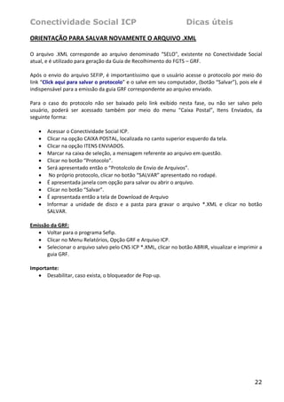 Conectividade Social ICP                                                 Dicas úteis

ORIENTAÇÃO PARA SALVAR NOVAMENTE O ARQUIVO .XML 
 
O  arquivo  .XML  corresponde  ao  arquivo  denominado  “SELO",  existente  no  Conectividade  Social 
atual, e é utilizado para geração da Guia de Recolhimento do FGTS – GRF. 
 
Após o envio do arquivo SEFIP, é importantíssimo que o usuário acesse o protocolo por meio do 
link “Click aqui para salvar o protocolo” e o salve em seu computador, (botão “Salvar”), pois ele é 
indispensável para a emissão da guia GRF correspondente ao arquivo enviado.  
 
Para  o  caso  do  protocolo  não  ser  baixado  pelo  link  exibido  nesta  fase,  ou  não  ser  salvo  pelo 
usuário,  poderá  ser  acessado  também  por  meio  do  menu  “Caixa  Postal”,  Itens  Enviados,  da 
seguinte forma: 
 
    • Acessar o Conectividade Social ICP. 
    • Clicar na opção CAIXA POSTAL, localizada no canto superior esquerdo da tela. 
    • Clicar na opção ITENS ENVIADOS. 
    • Marcar na caixa de seleção, a mensagem referente ao arquivo em questão. 
    • Clicar no botão “Protocolo”.  
    • Será apresentado então o “Protolcolo de Envio de Arquivos”. 
    •  No próprio protocolo, clicar no botão “SALVAR” apresentado no rodapé. 
    • É apresentada janela com opção para salvar ou abrir o arquivo. 
    • Clicar no botão “Salvar”. 
    • É apresentada então a tela de Download de Arquivo 
    • Informar  a  unidade  de  disco  e  a  pasta  para  gravar  o  arquivo  *.XML  e  clicar  no  botão 
        SALVAR. 
     
Emissão da GRF: 
    • Voltar para o programa Sefip. 
    • Clicar no Menu Relatórios, Opção GRF e Arquivo ICP. 
    • Selecionar o arquivo salvo pelo CNS ICP *.XML, clicar no botão ABRIR, visualizar e imprimir a 
        guia GRF. 
     
Importante: 
    • Desabilitar, caso exista, o bloqueador de Pop‐up.  
     




                                                                                                         22
 