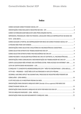 Conectividade Social ICP                                                                            Dicas úteis




                                                                    Índice 

COMO ACESSAR CONECTIVIDADE SOCIAL ICP...................................................................................... 4
ORIENTAÇÕES PARA REALIZAR O REGISTRO NO CNS ‐ ICP................................................................... 4
COMO OUTORGAR/SUBSTABELECER UMA PROCURAÇÃO DIGITAL .................................................... 5
IMPOSSÍVEL PROSSEGUIR. NÃO FOI POSSÍVEL LOCALIZAR VÍNCULO EMPREGATÍCIO NA BASE DO 
FGTS ‐ (CNS‐0057) ................................................................................................................................. 6
COMO ACESSAR O PORTAL DO EMPREGADOR POR MEIO DO CONECTIVIDADE SOCIAL ICP .............. 7
A PÁGINA NÃO PODE SER EXIBIDA ....................................................................................................... 7
ORIENTAÇÕES PARA SOLICITAR O RELATÓRIO DE INCONSISTÊNCIAS CADASTRAIS ............................ 8
COMO SOLICITAR EXTRATO DO TRABALHADOR NO CNS ICP............................................................... 8
COMO SOLICITAR EXTRATO PARA FINS RESCISÓRIOS NO CNS ICP. ..................................................... 9
COMO RECEBER E VISUALIZAR RELATÓRIOS NO CNS ICP (EXTRATO, IS, INCONSISTÊNCIAS). ............. 9
ORIENTAÇÕES PARA COMUNICAR A MOVIMENTAÇÃO DO TRABALHADOR NO CNS‐ICP ................. 16
CONTA LOCALIZADA NÃO ATENDE AOS CRITÉRIOS ESTAB. PARA ACESSO VIA INTERNET‐ 044 ........ 16
LISTA DE CERTIFICADOS REVOGADOS – LCR....................................................................................... 17
O ARQUIVO “C:FAKEPATH<NOMEDOARQUIVO.ZIP>” NÃO FOI ENCONTRADO ‐ (CNS‐A0511)...... 17
HTTP 403 – PROIBIDO – VOCÊ NÃO ESTÁ AUTORIZADO A VER ESTA PÁGINA................................... 18
OCORREU UM ERRO APPLET NA ASSINATURA, PROCESSO DE REGISTRO NÃO PODERÁ SER 
CONCLUÍDO ‐ (CNS‐A0401) ................................................................................................................. 18
O SITE RECUSOU‐SE A MOSTRAR PÁGINA DA WEB............................................................................ 19
ORIENTAÇÃO PARA ENVIAR O ARQUIVO GRRF (Versão 3.0 ou superior) POR MEIO DO 
CONECTIVIDADE SOCIAL ICP ............................................................................................................... 19
ORIENTAÇÃO PARA ENVIAR O ARQUIVO DO SEFIP POR MEIO DO CNS ICP....................................... 20
TIPO DE ARQUIVO INVÁLIDO ‐ (CNS ‐ A0314)..................................................................................... 21
ORIENTAÇÃO PARA SALVAR NOVAMENTE O ARQUIVO .XML............................................................ 22
 
 
 


                                                                                                                                                  3
 