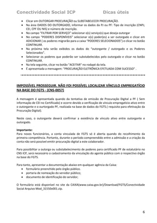 Conectividade Social ICP                                               Dicas úteis
    •   Clicar em OUTORGAR PROCURAÇÃO ou SUBSTABELECER PROCURAÇÃO. 
    •   Na área DADOS DO OUTORGADO, informar os dados da PJ ou PF: Tipo de inscrição (CNPJ, 
        CEI, CPF OU NIS) e número de inscrição. 
    •   No campo “FILTRAR POR SERVIÇO” selecionar o(s) serviço(s) que deseja outorgar 
    •   No  campo  “PODERES  DISPONÍVEIS”  selecionar  o(s)  poder(es)  a  ser  outorgado  e  clicar  em 
        ADICIONAR ( os poderes migrarão para a caixa “PODERES SELECIONADOS”) e clicar no botão 
        CONTINUAR. 
    •   Na  próxima  tela  serão  exibidos  os  dados  do  “outorgante  /  outorgado  e  os  Poderes 
        Selecionados”. 
    •   Selecionar  os  poderes  que  poderão  ser  substabelecidos  pelo  outorgado  e  clicar  no  botão 
        CONTINUAR. 
    •   Na tela seguinte, clicar no botão "ACEITAR" no rodapé da tela. 
    •   É apresentada a mensagem: "PROCURAÇÃO ELETRÔNICA EFETUADA COM SUCESSO" . 
     
 

IMPOSSÍVEL PROSSEGUIR. NÃO FOI POSSÍVEL LOCALIZAR VÍNCULO EMPREGATÍCIO 
NA BASE DO FGTS ‐ (CNS‐0057)  
 
A  mensagem  é  apresentada  quando  da  tentativa  de  emissão  de  Procuração  Digital  a  PF  (  Sem 
informação de CEI no Certificado) e ocorre devido a verificação de vínculo empregatício ativo entre 
o outorgante e o ourtorgado PF, realizada na base de dados do FGTS.( requisito para efetivação da 
Procuração Digital).  
 
Neste  caso,  o  outorgante  deverá  confirmar  a  exixtência  de  vínculo  ativo  entre  outorgante  e 
outorgado. 
 
Importante: 
Para  novos  funcionários,  a  conta  vinculada  de  FGTS  só  é  aberta  quando  do  recolhimento  da 
primeira competência. Portanto, durante o período compreendido entre a admissão e a criação da 
conta não será possível emitir procuração digital a este colaborador.  
 
Para possibilitar a outorga ou substabelecimento de poderes para certificado PF de estatutário no 
CNS ICP, será necessário o cadastramento da vinculação do agente público com o respectivo órgão 
na base do FGTS. 
 
Para tanto, apresentar a documentação abaixo em qualquer agência da Caixa: 
    • formulário preenchido pelo órgão público. 
    • portaria de nomeação do servidor público; 
    • documento de identificação do servidor; 
 
O  formulário  está  disponível  no  site  da  CAIXA(www.caixa.gov.br)/Download/FGTS/Conectividade 
Social Arquivo Mod_31550v001.zip.  
 




                                                                                                        6
 