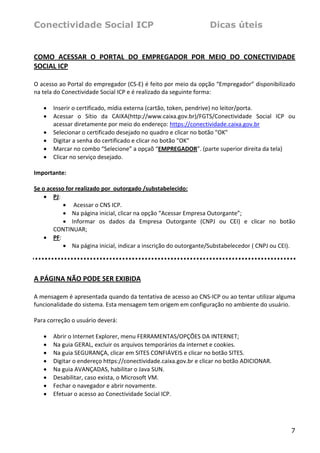 Conectividade Social ICP                                         Dicas úteis


COMO  ACESSAR  O  PORTAL  DO  EMPREGADOR  POR  MEIO  DO  CONECTIVIDADE 
SOCIAL ICP 
 
O acesso ao Portal do empregador (CS‐E) é feito por meio da opção “Empregador” disponibilizado 
na tela do Conectividade Social ICP e é realizado da seguinte forma: 
 
    • Inserir o certificado, mídia externa (cartão, token, pendrive) no leitor/porta.  
    • Acessar  o  Sítio  da  CAIXA(http://www.caixa.gov.br)/FGTS/Conectividade  Social  ICP  ou 
        acessar diretamente por meio do endereço: https://conectividade.caixa.gov.br 
    • Selecionar o certificado desejado no quadro e clicar no botão "OK" 
    • Digitar a senha do certificado e clicar no botão "OK"  
    • Marcar no combo “Selecione” a opçaõ “EMPREGADOR”. (parte superior direita da tela) 
    • Clicar no serviço desejado. 
     
Importante: 
 
Se o acesso for realizado por  outorgado /substabelecido: 
    • PJ: 
           •  Acessar o CNS ICP. 
           • Na página inicial, clicar na opção “Acessar Empresa Outorgante”; 
           • Informar  os  dados  da  Empresa  Outorgante  (CNPJ  ou  CEI)  e  clicar  no  botão 
        CONTINUAR; 
    • PF:  
           • Na página inicial, indicar a inscrição do outorgante/Substabelecedor ( CNPJ ou CEI). 
 
 

A PÁGINA NÃO PODE SER EXIBIDA 
 
A mensagem é apresentada quando da tentativa de acesso ao CNS‐ICP ou ao tentar utilizar alguma 
funcionalidade do sistema. Esta mensagem tem origem em configuração no ambiente do usuário. 
 
Para correção o usuário deverá: 
 
   • Abrir o Internet Explorer, menu FERRAMENTAS/OPÇÕES DA INTERNET; 
   • Na guia GERAL, excluir os arquivos temporários da internet e cookies. 
   • Na guia SEGURANÇA, clicar em SITES CONFIÁVEIS e clicar no botão SITES. 
   • Digitar o endereço https://conectividade.caixa.gov.br e clicar no botão ADICIONAR.  
   • Na guia AVANÇADAS, habilitar o Java SUN.  
   • Desabilitar, caso exista, o Microsoft VM.  
   • Fechar o navegador e abrir novamente. 
   • Efetuar o acesso ao Conectividade Social ICP.  
    



                                                                                               7
 