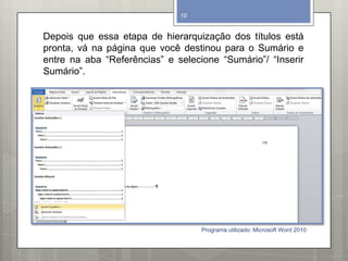 Depois que essa etapa de hierarquização dos títulos está
pronta, vá na página que você destinou para o Sumário e
entre na aba “Referências” e selecione “Sumário”/ “Inserir
Sumário”.
Programa utilizado: Microsoft Word 2010
10
 