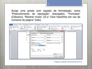Surge uma janela com opções de formatação, como
“Preenchimento de tabulação” (tracejado), “Formatos”
(Clássico), “Mostrar níveis” (3) e “Usar hiperlinks em vez de
números de página” (não).
Programa utilizado: Microsoft Word 2010
11
 