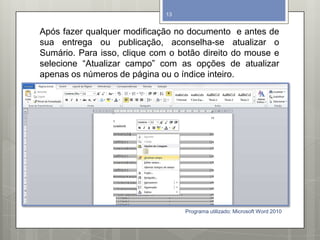 Após fazer qualquer modificação no documento e antes de
sua entrega ou publicação, aconselha-se atualizar o
Sumário. Para isso, clique com o botão direito do mouse e
selecione “Atualizar campo” com as opções de atualizar
apenas os números de página ou o índice inteiro.
Programa utilizado: Microsoft Word 2010
13
 