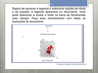 Depois de escrever a legenda e selecionar opções de rótulo
e de posição, a legenda aparecerá no documento. Você
pode selecionar e mudar a fonte na barra de ferramentas
caso desejar. Faça esse procedimento com todas as
ilustrações do documento.
Programa utilizado: Microsoft Word 2010
15
 