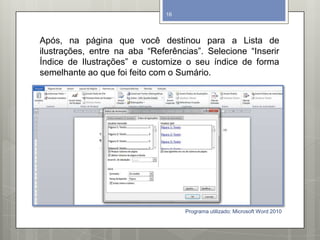 Após, na página que você destinou para a Lista de
ilustrações, entre na aba “Referências”. Selecione “Inserir
Índice de Ilustrações” e customize o seu índice de forma
semelhante ao que foi feito com o Sumário.
Programa utilizado: Microsoft Word 2010
16
 