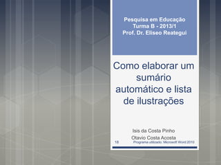 Como elaborar um
sumário
automático e lista
de ilustrações
Isis da Costa Pinho
Otavio Costa Acosta
Pesquisa em Educação
Turma B - 2013/1
Prof. Dr. Eliseo Reategui
Programa utilizado: Microsoft Word 201018
 