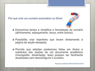 Por que criar um sumário automático no Word
 Economiza tempo e simplifica a formatação do sumário
(alinhamento, espaçamento, recuo, entre outros);
 Possibilita criar hiperlinks que levam diretamente à
página da seção desejada;
 Permite que edições posteriores feitas em títulos e
subtítulos das seções de um documento acadêmico
(monografia, dissertação, tese) possam ser facilmente
atualizadas sem desconfigurar o sumário.
Programa utilizado: Microsoft Word 2010
2
 