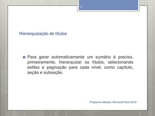 Hierarquização de títulos
 Para gerar automaticamente um sumário é preciso,
primeiramente, hierarquizar os títulos, selecionando
estilos e paginação para cada nível, como capítulo,
seção e subseção.
Programa utilizado: Microsoft Word 2010
3
 