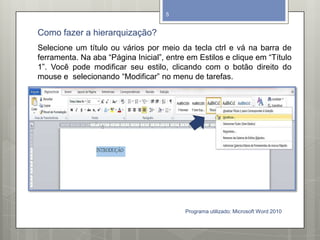 Como fazer a hierarquização?
Programa utilizado: Microsoft Word 2010
5
Selecione um título ou vários por meio da tecla ctrl e vá na barra de
ferramenta. Na aba “Página Inicial”, entre em Estilos e clique em “Título
1”. Você pode modificar seu estilo, clicando com o botão direito do
mouse e selecionando “Modificar” no menu de tarefas.
 
