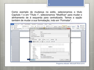 Como exemplo de mudança no estilo, selecionamos o título
Capítulo 1 e em “Título 1”, selecionamos “Modificar” para mudar o
alinhamento de à esquerda para centralizado. Temos a opção
também de mudar a sua formatação, indo em “Formatar”.
Programa utilizado: Microsoft Word 2010
6
 