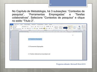 No Capítulo de Metodologia, há 3 subseções: “Contextos de
pesquisa”, “Ferramentas Empregadas” e “Tarefas
colaborativas”. Selecione “Contextos de pesquisa” e clique
no estilo “Título 2”.
Programa utilizado: Microsoft Word 2010
8
 