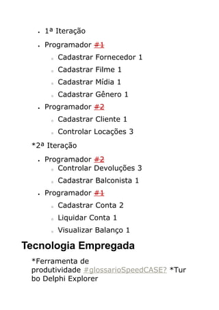 •   1ª Iteração
  •   Programador #1
       o   Cadastrar Fornecedor 1
       o   Cadastrar Filme 1
       o   Cadastrar Mídia 1
       o   Cadastrar Gênero 1
  •   Programador #2
       o   Cadastrar Cliente 1
       o   Controlar Locações 3
 *2ª Iteração
  •   Programador #2
        o Controlar Devoluções 3


       o   Cadastrar Balconista 1
  •   Programador #1
       o   Cadastrar Conta 2
       o   Liquidar Conta 1
       o   Visualizar Balanço 1

Tecnologia Empregada
 *Ferramenta de
 produtividade #glossarioSpeedCASE? *Tur
 bo Delphi Explorer
 