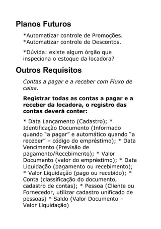 Planos Futuros
 *Automatizar controle de Promoções.
 *Automatizar controle de Descontos.
 *Dúvida: existe algum órgão que
 inspeciona o estoque da locadora?

Outros Requisitos
 Contas a pagar e a receber com Fluxo de
 caixa.
 Registrar todas as contas a pagar e a
 receber da locadora, o registro das
 contas deverá conter:
 * Data Lançamento (Cadastro); *
 Identificação Documento (Informado
 quando “a pagar” e automático quando “a
 receber” – código do empréstimo); * Data
 Vencimento (Previsão de
 pagamento/Recebimento); * Valor
 Documento (valor do empréstimo); * Data
 Liquidação (pagamento ou recebimento);
 * Valor Liquidação (pago ou recebido); *
 Conta (classificação do documento,
 cadastro de contas); * Pessoa (Cliente ou
 Fornecedor, utilizar cadastro unificado de
 pessoas) * Saldo (Valor Documento –
 Valor Liquidação)
 