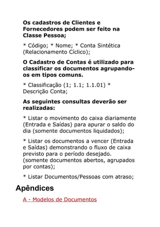 Os cadastros de Clientes e
 Fornecedores podem ser feito na
 Classe Pessoa;
 * Código; * Nome; * Conta Sintética
 (Relacionamento Cíclico);
 O Cadastro de Contas é utilizado para
 classificar os documentos agrupando-
 os em tipos comuns.
 * Classificação (1; 1.1; 1.1.01) *
 Descrição Conta;
 As seguintes consultas deverão ser
 realizadas:
 * Listar o movimento do caixa diariamente
 (Entrada e Saídas) para apurar o saldo do
 dia (somente documentos liquidados);
 * Listar os documentos a vencer (Entrada
 e Saídas) demonstrando o fluxo de caixa
 previsto para o período desejado.
 (somente documentos abertos, agrupados
 por contas);
 * Listar Documentos/Pessoas com atraso;

Apêndices
 A - Modelos de Documentos
 