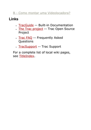 B - Como montar uma Videolocadora?

Links
   •    TracGuide -- Built-in Documentation
   •    The Trac project -- Trac Open Source
        Project
   •    Trac FAQ -- Frequently Asked
        Questions
   •    TracSupport -- Trac Support
  For a complete list of local wiki pages,
  see TitleIndex.
 