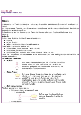 asos de Uso
Diagrama de Casos de Uso




Objetivo

O Diagrama de Casos de Uso tem o objetivo de auxiliar a comunicação entre os analistas e o
cliente.
Um diagrama de Caso de Uso descreve um cenário que mostra as funcionalidades do sistema
do ponto de vista do usuário.
O cliente deve ver no diagrama de Casos de Uso as principais funcionalidades de seu
sistema.
Notação
O diagrama de Caso de Uso é representado por:
    • atores;
    • casos de uso;
    • relacionamentos entre estes elementos.
Estes relacionamentos podem ser:
    • associações entre atores e casos de uso;
    • generalizações entre os atores;
    • generalizações, extends e includes entre os casos de uso.
casos de uso podem opcionalmente estar envolvidos por um retângulo que representa os
limites do sistema.
Em maiores detalhes:
    • Atores
                         Um ator é representado por um boneco e um rótulo
                         com o nome do ator. Um ator é um usuário do
                         sistema, que pode ser um usuário humano ou um
                         outro sistema computacional.

   •   Caso de uso
                       Um caso de uso é representado por uma elipse e um
                       rótulo com o nome do caso de uso. Um caso de
                       usodefine uma grande função do sistema. A
                       implicação é que uma função pode ser estruturada
                       em outras funções e, portanto, um caso de uso pode
                       ser estruturado.
  • Relacionamentos
Ajudam a descrever casos de uso
       o Entre um ator e um caso de uso
              Associação
                                          Define uma funcionalidade do
                                          sistema do ponto de vista do
                                          usuário.

         o   Entre atores
 