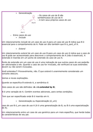    Generalização
                                    - Os casos de uso de B são
                                    tambémcasos de uso de A
                                    - A tem seus próprios casos de uso




        o   Entre casos de uso
                Include

Um relacionamento include de um caso de uso A para um caso de uso B indica que B é
essencial para o comportamento de A. Pode ser dito também que B is_part_of A.

                 Extend

Um relacionamento extend de um caso de uso B para um caso de uso A indica que o caso de
uso B pode ser acrescentado para descrever o comportamento de A (não é essencial). A
extensão é inserida em um ponto de extensão do caso de uso A.

Ponto de extensão em um caso de uso é uma indicação de que outros casos de uso poderão
ser adicionados a ele. Quando o caso de uso for invocado, ele verificará se suas extensões
devem ou não serem invocadas.

Você entendeu?! Provavelmente, não. É que extend é unanimemente considerado um
conceito obscuro.

Vamos a novas explicações.

Quando se especifica B extends A, a semântica é:

Dois casos de uso são definidos: A e A extended by B;

B é uma variação de A. Contém eventos adicionais, para certas condições;

Tem que ser especificado onde B é inserido em A.

                 Generalização ou Especialização (é_um)

caso de uso B é_um caso de uso A (A é uma generalização de B, ou B é uma especialização
de A).

Um relacionamento entre um caso de uso genérico para um mais específico, que herda todas
as características de seu pai.
 
