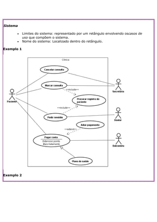 Sistema

      •     Limites do sistema: representado por um retângulo envolvendo oscasos de
            uso que compõem o sistema.
      •     Nome do sistema: Localizado dentro do retângulo.

Exemplo 1




Exemplo 2
 