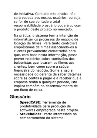 de iniciativa. Contudo esta prática não
 será vedada aos nossos usuários, ou seja,
 se for de sua vontade e total
 responsabilidade o usuário poderá colocar
 o produto deste projeto no mercado.
 Na prática, o sistema tem a intenção de
 informatizar os processos do negócio de
 locação de filmes. Para tanto controlará
 empréstimos de filmes associando-os a
 clientes previamente cadastrados para
 que, com base nesta informação, possa
 prover relatórios sobre comissões dos
 balconistas que locaram os filmes aos
 clientes, bem como sobre a saúde
 financeira do negócio. Some a isso a
 necessidade do gerente de saber detalhes
 sobre as contas a pagar e a receber que a
 empresa tenha a qualquer período, isto
 implica também no desenvolvimento de
 um fluxo de caixa.

Glossário
   •   SpeedCASE: Ferramenta de
       produtividade para produção de
       softwares empregrada neste projeto.
   •   Stakeholder: Parte interessada no
       comportamento do sistema.
 