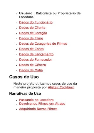 •   Usuário : Balconista ou Proprietário da
       Locadora.
   •   Dados do Funcionário
   •   Dados de Cliente
   •   Dados de Locação
   •   Dados de Filme
   •   Dados de Categorias de Filmes
   •   Dados de Conta
   •   Dados de Lançamento
   •   Dados do Fornecedor
   •   Dados de Gênero
   •   Dados de Mídia

Casos de Uso
  Neste projeto utilizamos casos de uso da
  maneira proposta por Alistair Cockburn

Narrativas de Uso
   •   Passando na Locadora
   •   Devolvendo Filmes em Atraso
   •   Adquirindo Novos Filmes
 