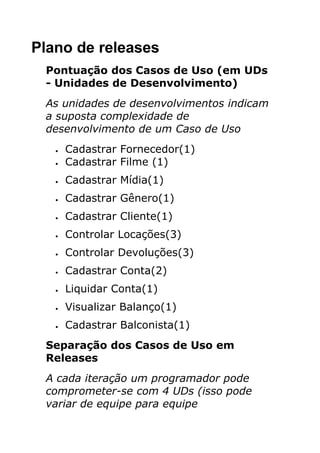 Plano de releases
 Pontuação dos Casos de Uso (em UDs
 - Unidades de Desenvolvimento)
 As unidades de desenvolvimentos indicam
 a suposta complexidade de
 desenvolvimento de um Caso de Uso
   •   Cadastrar Fornecedor(1)
   •   Cadastrar Filme (1)
   •   Cadastrar Mídia(1)
   •   Cadastrar Gênero(1)
   •   Cadastrar Cliente(1)
   •   Controlar Locações(3)
   •   Controlar Devoluções(3)
   •   Cadastrar Conta(2)
   •   Liquidar Conta(1)
   •   Visualizar Balanço(1)
   •   Cadastrar Balconista(1)
 Separação dos Casos de Uso em
 Releases
 A cada iteração um programador pode
 comprometer-se com 4 UDs (isso pode
 variar de equipe para equipe
 