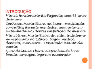 INTRODUÇÃO
Misael, funcionário da Fazenda, com 63 anos
de idade.
Conheceu Maria Elvira na Lapa —prostituída
com sífilis, dermite nos dedos, uma aliança
empenhada e os dentes em petição de miséria.
Misael tirou Maria Elvira da vida, instalou-a
num sobrado no Estácio, pagou médico,
dentista, manicura… Dava tudo quanto ela
queria.
Quando Maria Elvira se apanhou de boca
bonita, arranjou logo um namorado.
 