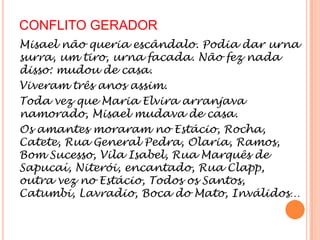 CONFLITO GERADOR
Misael não queria escândalo. Podia dar urna
surra, um tiro, urna facada. Não fez nada
disso: mudou de casa.
Viveram três anos assim.
Toda vez que Maria Elvira arranjava
namorado, Misael mudava de casa.
Os amantes moraram no Estácio, Rocha,
Catete, Rua General Pedra, Olaria, Ramos,
Bom Sucesso, Vila Isabel, Rua Marquês de
Sapucaí, Niterói, encantado, Rua Clapp,
outra vez no Estácio, Todos os Santos,
Catumbi, Lavradio, Boca do Mato, Inválidos…
 
