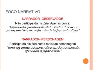 FOCO NARRATIVO
NARRADOR- OBSERVADOR
Não participa da história. Apenas conta.
“Misael não queria escândalo. Podia dar urna
surra, um tiro, urna facada. Não fez nada disso:”
NARRADOR- PERSONAGEM
Participa da história como mais um personagem
“Uma vez estava namorando e minha namorada
aprendeu a jogar truco.”
 