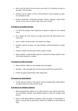 Para um pó de café com torra escura use entre 5 e 6 colheres de sopa ra-
      sas para 1 litro de água

      Coloque o pó no coador ou filtro uniformemente e não compacte ou aper-
      te a camada de café.

      Comece molhando o café pelas beiradas. Depois, despeje a água lenta-
      mente, em fio, bem no centro. Não mexa com a colher.



6) Preparo no Coador de Pano

      É a forma de preparo mais tradicional no Brasil e resulta em uma bebida
      suave

      Se o coador for novo, ferva-o em água com borra de café antes do pri-
      meiro uso.

      Lave o coador de pano após o uso apenas com água

      Guarde-o dentro da água, em pote fechado, preferencialmente na gela-
      deira.

      Troque o coador de pano pelo menos a cada 3 meses.

      Nesse método, o café também pode ser misturado na água quente e pos-
      teriormente passado no coador.



7) Preparo no Filtro de Papel

      Nesse método, obtém-se uma bebida mais encorpada.

      Atenção: o filtro de papel deve ser do mesmo tamanho do porta-filtro.

      O filtro de papel é descartável. Não reaproveite.



8) Preparo do Café Solúvel

      O café solúvel é prático e não requer nenhum equipamento. Basta adicio-
      nar água quente (ou leite quente) ao pó.

9) Preparo na Cafeteira Italiana

      Nesse equipamento, obtém-se um café cremoso e com aroma mais inten-
      so e encorpado. Atenção: esta cafeteira exige um café com moagem mais
      grossa.

      Fazer o café nesta cafeteira é simples. Coloca-se água no reservatório in-
      ferior e o pó de café no porta-filtro, fecha-se a cafeteira e a leve direto ao
      fogo.
 