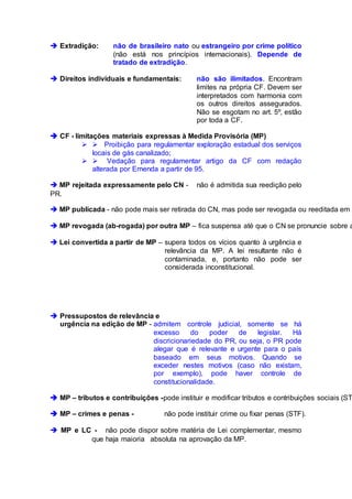  Extradição: não de brasileiro nato ou estrangeiro por crime político
(não está nos princípios internacionais). Depende de
tratado de extradição.
 Direitos individuais e fundamentais: não são ilimitados. Encontram
limites na própria CF. Devem ser
interpretados com harmonia com
os outros direitos assegurados.
Não se esgotam no art. 5º, estão
por toda a CF.
 CF - limitações materiais expressas à Medida Provisória (MP)
  Proibição para regulamentar exploração estadual dos serviços
locais de gás canalizado;
  Vedação para regulamentar artigo da CF com redação
alterada por Emenda a partir de 95.
 MP rejeitada expressamente pelo CN - não é admitida sua reedição pelo
PR.
 MP publicada - não pode mais ser retirada do CN, mas pode ser revogada ou reeditada em 3
 MP revogada (ab-rogada) por outra MP – fica suspensa até que o CN se pronuncie sobre a
 Lei convertida a partir de MP – supera todos os vícios quanto à urgência e
relevância da MP. A lei resultante não é
contaminada, e, portanto não pode ser
considerada inconstitucional.
 Pressupostos de relevância e
urgência na edição de MP - admitem controle judicial, somente se há
excesso do poder de legislar. Há
discricionariedade do PR, ou seja, o PR pode
alegar que é relevante e urgente para o país
baseado em seus motivos. Quando se
exceder nestes motivos (caso não existam,
por exemplo), pode haver controle de
constitucionalidade.
 MP – tributos e contribuições -pode instituir e modificar tributos e contribuições sociais (ST
 MP – crimes e penas - não pode instituir crime ou fixar penas (STF).
 MP e LC - não pode dispor sobre matéria de Lei complementar, mesmo
que haja maioria absoluta na aprovação da MP.
 