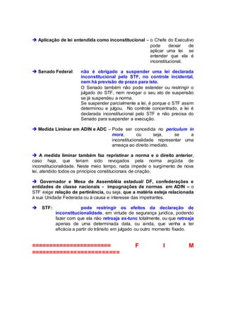  Aplicação de lei entendida como inconstitucional – o Chefe do Executivo
pode deixar de
aplicar uma lei se
entender que ela é
inconstitucional.
 Senado Federal: não é obrigado a suspender uma lei declarada
inconstitucional pelo STF, no controle incidental,
nem há previsão de prazo para isto.
O Senado também não pode estender ou restringir o
julgado do STF, nem revogar o seu ato de suspensão
se já suspendeu a norma.
Se suspender parcialmente a lei, é porque o STF assim
determinou e julgou. No controle concentrado, a lei é
declarada inconstitucional pelo STF e não precisa do
Senado para suspender a execução.
 Medida Liminar em ADIN e ADC – Pode ser concedida no periculum in
mora, ou seja, se a
inconstitucionalidade representar uma
ameaça ao direito imediato.
 A medida liminar também faz repristinar a norma e o direito anterior,
caso haja, que teriam sido revogados pela norma argüida de
inconstitucionalidade. Neste meio tempo, nada impede o surgimento de nova
lei, atendido todos os princípios constitucionais de criação.
 Governador e Mesa de Assembléia estadual/ DF, confederações e
entidades de classe nacionais - impugnações de normas em ADIN – o
STF exige relação de pertinência, ou seja, que a matéria esteja relacionada
à sua Unidade Federada ou à causa e interesse das impetrantes.
 STF: pode restringir os efeitos da declaração de
inconstitucionalidade, em virtude de segurança jurídica, podendo
fazer com que ela não retroaja ex-tunc totalmente, ou que retroaja
apenas de uma determinada data, ou ainda, que venha a ter
eficácia a partir do trânsito em julgado ou outro momento fixado.
======================= F I M
=========================
 