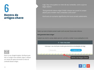 6Dentro de
artigos-chave
Logo, faça uma quebra no meio de seu conteúdo, como a que se
segue abaixo:
“Está gostando desse artigo? Então coloque seu email no campo
abaixo para receber mais conteúdos como esse!”
Você verá um aumento significativo de novos emails cadastrados.
Entre no seu Google Analytics. Verifique quais
são os 5 artigos mais visitados. Agora, coloque
um campo de captura de email no meio do
conteúdo desses artigos.
DICA:
10
 