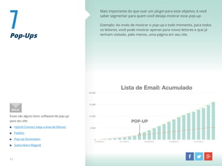 7Pop-Ups
Mais importante do que usar um plugin para esse objetivo, é você
saber segmentar para quem você deseja mostrar esse pop-up.
Exemplo: Ao invés de mostrar o pop-up a todo momento, para todos
os leitores, você pode mostrar apenas para novos leitores e que já
tenham visitado, pelo menos, uma página em seu site.
Esses são alguns bons softwares de pop-up
para seu site:
Hybrid Connect (veja a área de bônus)
PadiAct
Pop-Up Dominaton
Subscribers Magnet
DICA:
11
 