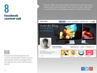 8Facebook
custom tab
Mais de 1 Bilhão de usuários estão no Facebook e lá você encontrará
audiência para prestar atenção no que você tem a dizer. Logo, utilize
as custom tabs de sua fanpage para capturar emails para sua lista.
Se você utiliza anúncios para ganhar mais
“curtidas”, você pode pedir o email dos usuários
assim que eles curtirem sua fanpage. Lembre-
se: O segundo “sim” é muito mais fácil do que o
primeiro.
DICA:
13
 