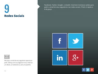 9Redes Sociais
Facebook, Twitter, Google+, LinkedIn. Você tem inúmeras razões para
pedir o email de seus seguidores nas redes sociais. É fácil, é rápido e
é de graça.
Não peça o email de seus seguidores apenas por
pedir. Ofereça uma isca digital em troca. Pode ser
um eBook, um webinário ou até uma planilha.
DICA:
14
 