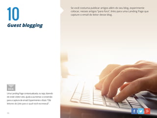 10Guest blogging
Se você costuma publicar artigos além do seu blog, experimente
colocar, nesses artigos “para fora”, links para uma Landing Page que
capture o email do leitor desse blog.
UmaLandingPagecontextualizada,ouseja,dizendo
deondeoleitorveio,ajudaaaumentaraconversão
paraacapturadeemail.Experimenteotítulo:“Olá
leitores do [site para o qual você escreveu]!”.
DICA:
15
 