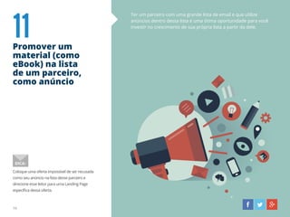 11Promover um
material (como
eBook) na lista
de um parceiro,
como anúncio
Ter um parceiro com uma grande lista de email e que utilize
anúncios dentro dessa lista é uma ótima oportunidade para você
investir no crescimento de sua própria lista a partir da dele.
Coloque uma oferta impossível de ser recusada
como seu anúncio na lista desse parceiro e
direcione esse leitor para uma Landing Page
específica dessa oferta.
DICA:
16
 