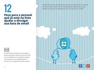 12Peça para o pessoal
que já está na lista
ajudar a divulgar
sua lista de email
Você pode incluir uma opção de “enviar esse email para um amigo”
em seus emails. Dessa forma, eles poderão repassar para seus
amigos o link para se cadastrarem em sua lista e ler o email.
A melhor forma de explorar essa estratégia é
pedir ao pessoal que acabou de assinar sua lista
para compartilharem a sua página de capturar
nas redes sociais. Como eles já disseram o
primeiro “sim”, o segundo fica muito mais fácil.
DICA:
17
 