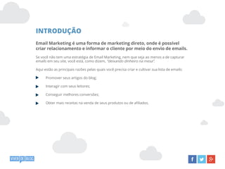 INTRODUÇÃO
Email Marketing é uma forma de marketing direto, onde é possível
criar relacionamento e informar o cliente por meio do envio de emails.
Se você não tem uma estratégia de Email Marketing, nem que seja ao menos a de capturar
emails em seu site, você está, como dizem, “deixando dinheiro na mesa”.
Aqui estão as principais razões pelas quais você precisa criar e cultivar sua lista de emails:
Promover seus artigos do blog;
Interagir com seus leitores;
Conseguir melhores conversões;
Obter mais receitas na venda de seus produtos ou de afiliados.
 