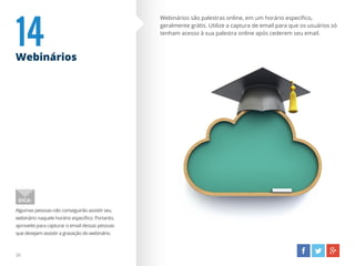 14Webinários
Webinários são palestras online, em um horário específico,
geralmente grátis. Utilize a captura de email para que os usuários só
tenham acesso à sua palestra online após cederem seu email.
Algumas pessoas não conseguirão assistir seu
webinário naquele horário específico. Portanto,
aproveite para capturar o email dessas pessoas
que desejam assistir a gravação do webinário.
DICA:
20
 