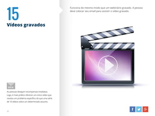15Vídeos gravados
Funciona do mesmo modo que um webinário gravado. A pessoa
deve colocar seu email para assistir o vídeo gravado.
As pessoas desejam recompensas imediatas.
Logo, é mais prático oferecer um único vídeo que
resolva um problema específico do que uma série
de 10 vídeos sobre um determinado assunto.
DICA:
21
 