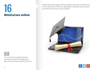 16MiniCursos online
Como se trata de uma sequência de lições,
aproveite para colocar links estratégicos para
algum serviço ou produto durante esse minicurso.
DICA:
22
Experimente juntar alguns ótimos artigos de seu site e transforme-os
em um formato de minicurso, capturando o email dos usuários para
que eles tenham acesso a esse material.
 
