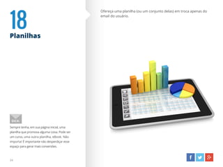 18Planilhas
Ofereça uma planilha (ou um conjunto delas) em troca apenas do
email do usuário.
Sempre tenha, em sua página inicial, uma
planilha que promova alguma coisa. Pode ser
um curso, uma outra planilha, eBook. Não
importa! É importante não desperdiçar esse
espaço para gerar mais conversões.
DICA:
24
 
