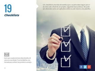 19Checklists
Um checklist é uma lista de tarefas que o usuário deve seguir para ir
do início até o final de um projeto, seguindo boas práticas. Ele pode
ser oferecido como um aplicativo online ou até mesmo uma planilha.
Assimqueousuárioterminaralistadetarefas,dê
aeleumanovadireção.Érecomendávelteruma
chamadaparaconhecerseusprodutosouserviços.
DICA:
25
 