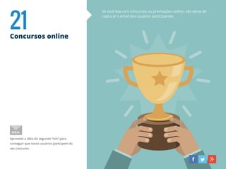 21Concursos online
Se você lida com concursos ou premiações online, não deixe de
capturar o email dos usuários participantes.
Aproveite a ideia do segundo “sim” para
conseguir que novos usuários participem do
seu concurso.
DICA:
 