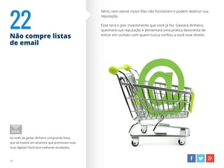 22Não compre listas
de email
29
Ao invés de gastar dinheiro comprando listas,
que tal investir em anúncios que promovam suas
iscas digitais? Você terá melhores resultados.
DICA:
Sério, nem pense nisso! Elas não funcionam e podem destruir sua
reputação.
Esse será o pior investimento que você já fez. Gastará dinheiro,
queimará sua reputação e alimentará uma prática desonesta de
entrar em contato com quem nunca confiou a você esse direito.
 